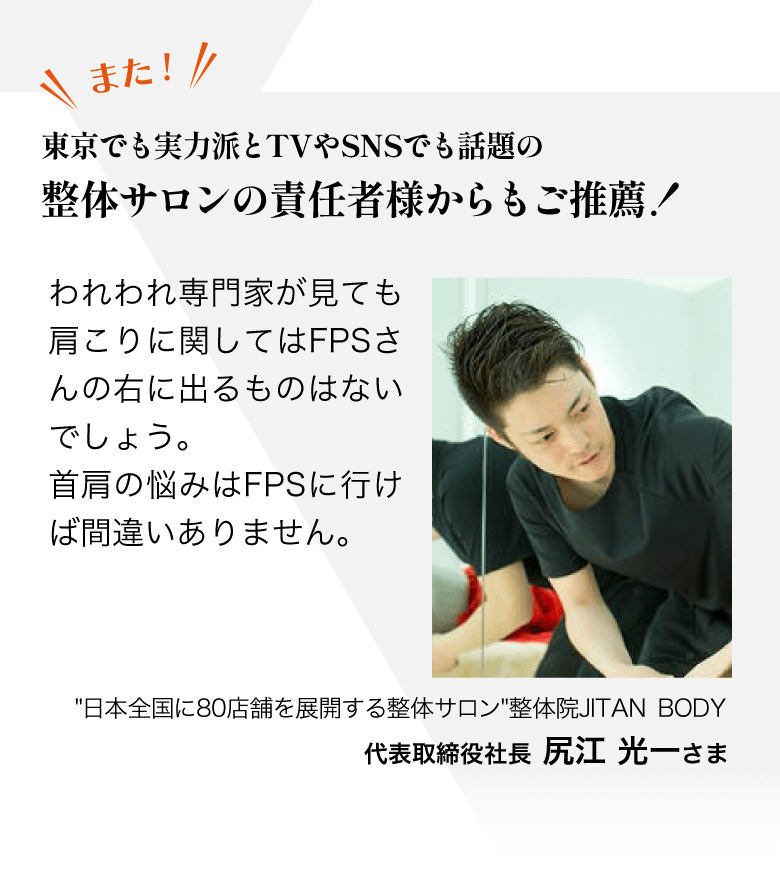 また… 東京でも実力派とTVやSNSでも話題の 整体サロンの責任者様からもご推薦！われわれ専門家が見ても肩こりに関してはFPSさんの右に出るものはないでしょう。首肩の悩みはFPSに行けば間違いありません。／"日本全国に80店舗を展開する整体サロン" 整体院JITAN BODY  代表取締役社長  尻江　光一さま