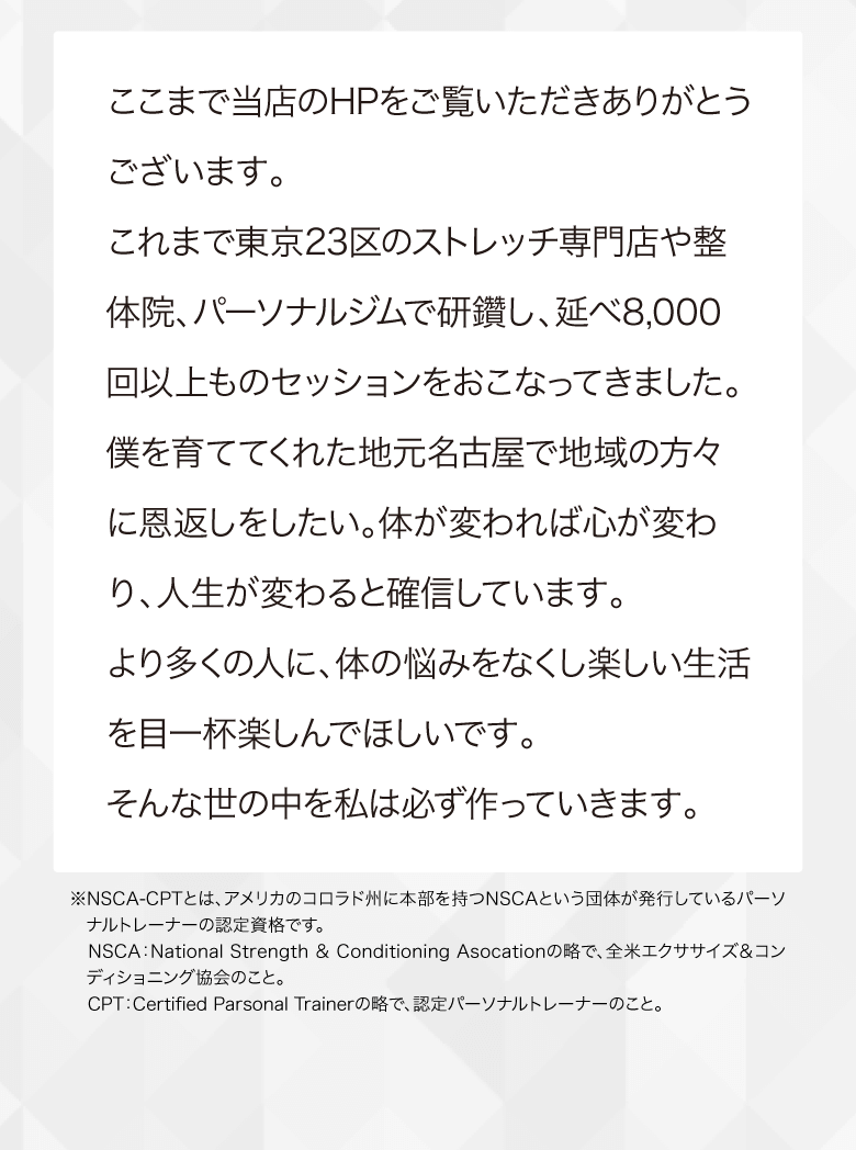 ここまで当店のHPをご覧いただきありがとうございます。 これまで東京23区のストレッチ専門店や整体院、パーソナルジムで研鑽し、延べ8,000回以上ものセッションをおこなってきました。 僕を育ててくれた地元名古屋で地域の方々に恩返しをしたい。体が変われば心が変わり、人生が変わると確信しています。より多くの人に、体の悩みをなくし楽しい生活を目一杯楽しんでほしいです。そんな世の中を私は必ず作っていきます。／※NSCA-CPTとは、アメリカのコロラド州に本部を持つNSCAという団体が発行しているパーソナルトレーナーの認定資格です。 NSCA：National Strength ＆ Conditioning Asocationの略で、全米エクササイズ＆コンディショニング協会のこと。 CPT：Certified Parsonal Trainerの略で、認定パーソナルトレーナーのこと。