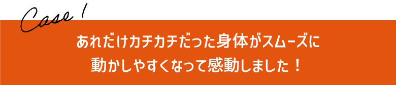 あれだけカチカチだった身体がスムーズに
動かしやすくなって感動しました！