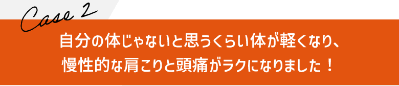 自分の体じゃないと思うくらい体が軽くなり、
慢性的な肩こりと頭痛がラクになりました！