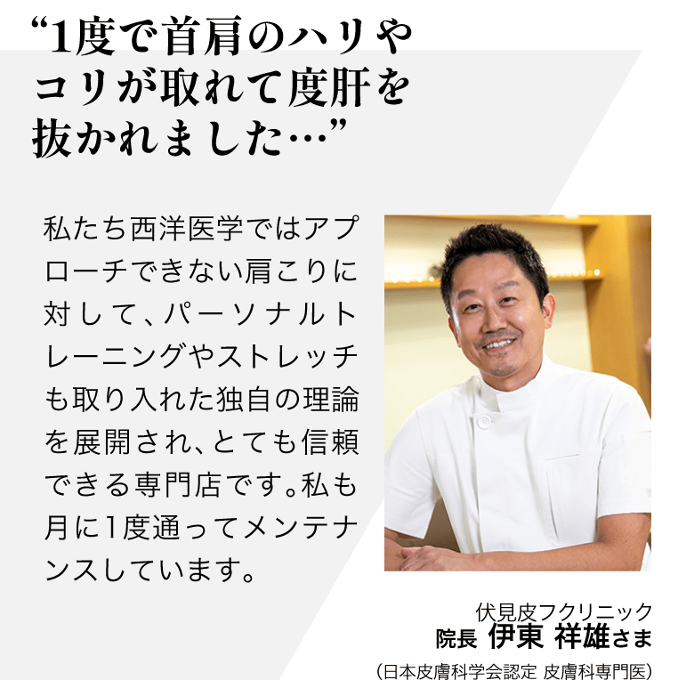 "1度で首肩のハリやコリが取れて 　度肝を抜かれました…"  私たち西洋医学ではアプローチできない肩こりに対して、パーソナルトレーニングやストレッチも取り入れた独自の理論を展開され、 とても信頼できる専門店です。 私も月に1度通ってメンテナンスしています。／伏見皮フクリニック 院長  伊東　祥雄さま（日本皮膚科学会認定 皮膚科専門医）