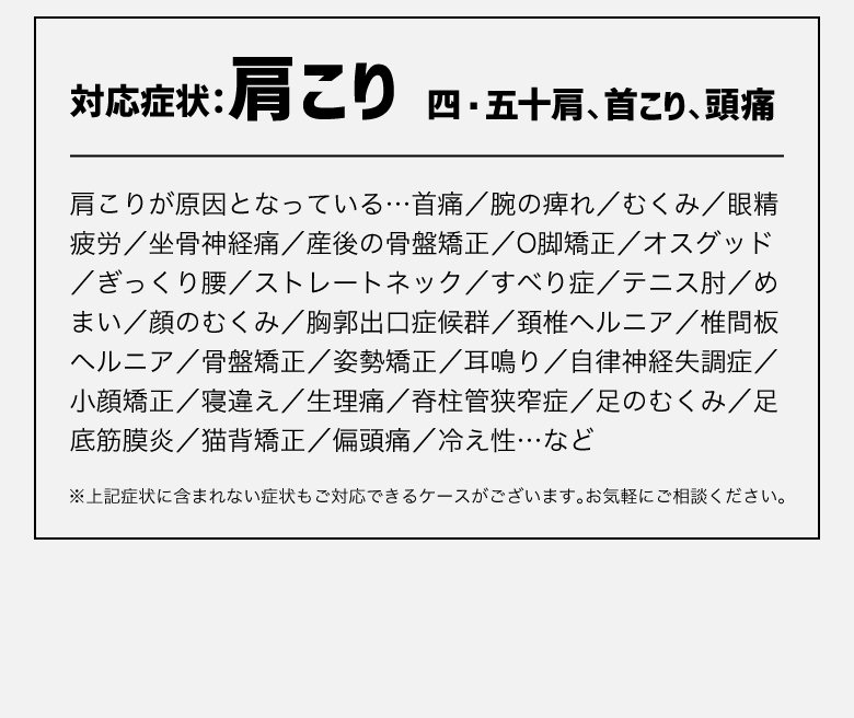 対応症状：肩こり、四・五十肩、首こり、頭痛／肩こりが原因となっている…首痛／腕の痺れ／むくみ／眼精疲労／坐骨神経痛／産後の骨盤矯正／O脚矯正／オスグッド／ぎっくり腰／ストレートネック／すべり症／テニス肘／めまい／顔のむくみ／胸郭出口症候群／頚椎ヘルニア／椎間板ヘルニア／骨盤矯正／姿勢矯正／耳鳴り／自律神経失調症／小顔矯正／寝違え／生理痛／脊柱管狭窄症／足のむくみ／足底筋膜炎／猫背矯正／偏頭痛／冷え性…など 
※上記症状に含まれない症状もご対応できるケースがございます。 お気軽にご相談ください。