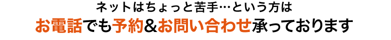 ネットはちょっと苦手…という方はお電話でも予約＆お問い合わせ承っております