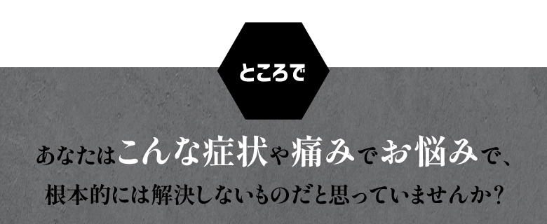 ところで… あなたはこんな症状や痛みでお悩みで、 根本的には解決しないものだと思っていませんか？