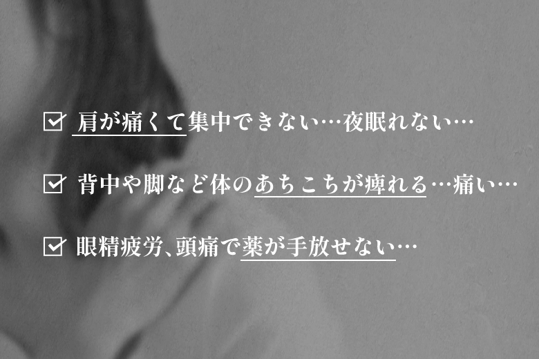 肩が痛くて集中できない…夜眠れない…／背中や脚など体のあちこちが痺れる…痛い…／眼精疲労、頭痛で薬が手放せない…