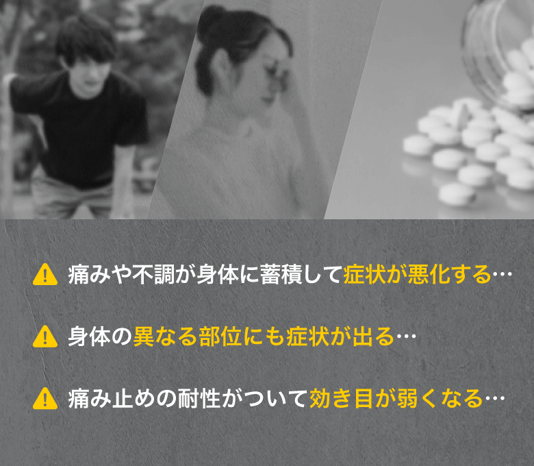 痛みや不調が身体に蓄積して症状が悪化する…／身体の異なる部位にも症状が出る…／痛み止めの耐性がついて効き目が弱くなる…