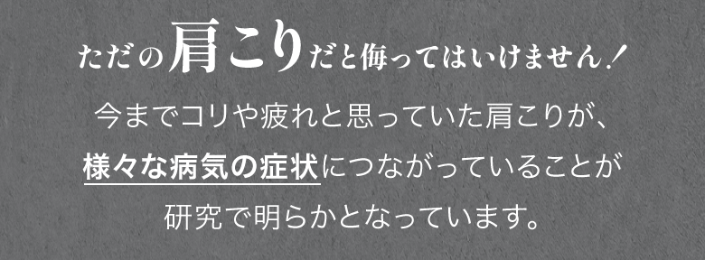 ただの肩こりだと侮ってはいけません！今までコリや疲れと思っていた肩こりが、 様々な病気の症状につながっていることが 研究で明らかとなっています。