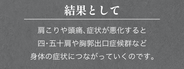 結果として、肩こりや頭痛、症状が悪化すると四・五十肩や胸郭出口症候群など身体の症状につながっていくのです。