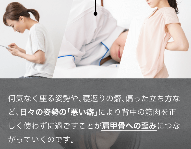 何気なく座る姿勢や、寝返りの癖、偏った立ち方など、
日々の姿勢の「悪い癖」により背中の筋肉を正しく使わずに過ごすことが肩甲骨への歪みにつながっていくのです。