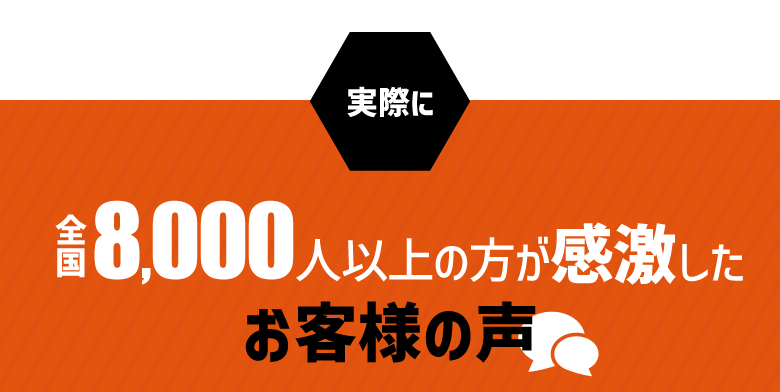 実際に… 全国8,000人以上が感激した お客様の声