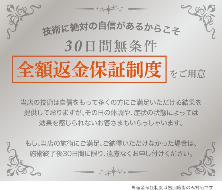 技術に絶対の自信があるからこそ30日間無条件全額返金保証制度をご用意※返金保証制度は初回施術のみ対応です